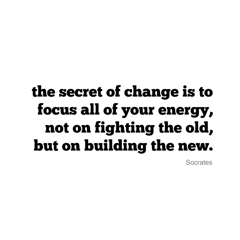 the secret of change is to focus all of your energy, not on fighting the old, but on building the new
